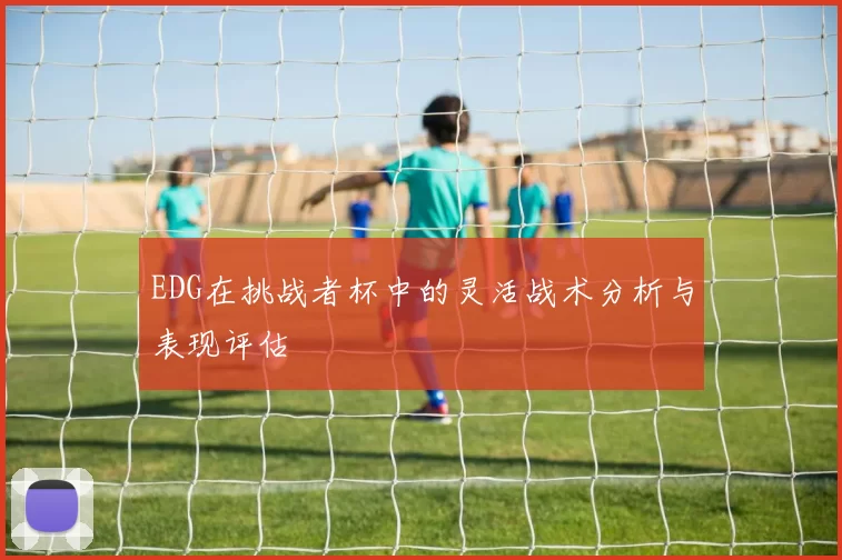 EDG在挑战者杯中的灵活战术分析与表现评估