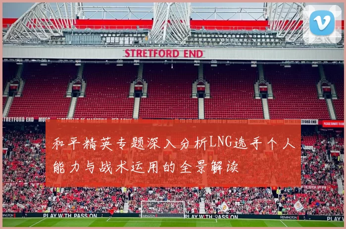 和平精英专题深入分析LNG选手个人能力与战术运用的全景解读
