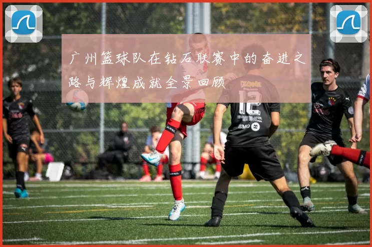 广州篮球队在钻石联赛中的奋进之路与辉煌成就全景回顾