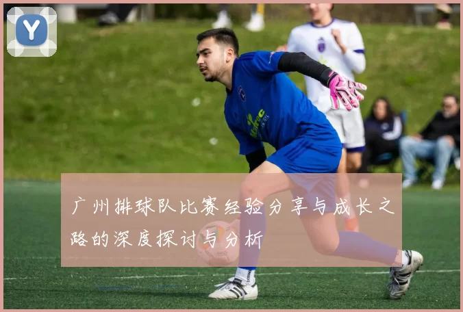 广州排球队比赛经验分享与成长之路的深度探讨与分析