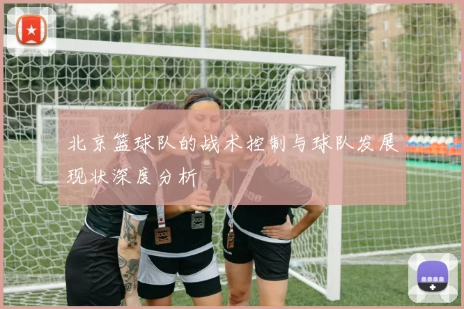 北京篮球队的战术控制与球队发展现状深度分析