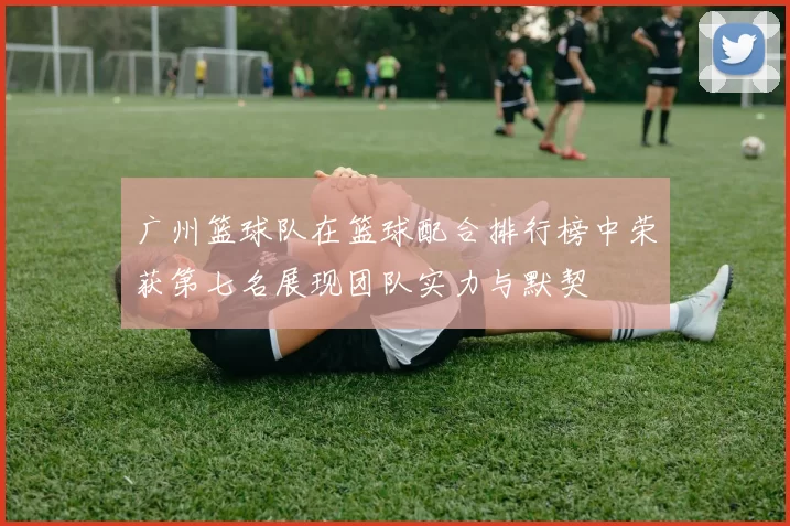 广州篮球队在篮球配合排行榜中荣获第七名展现团队实力与默契