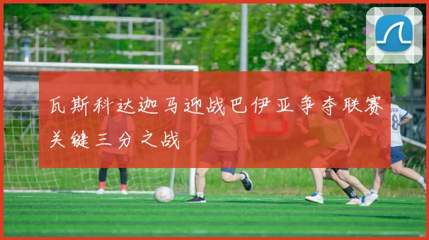 瓦斯科达迦马迎战巴伊亚争夺联赛关键三分之战