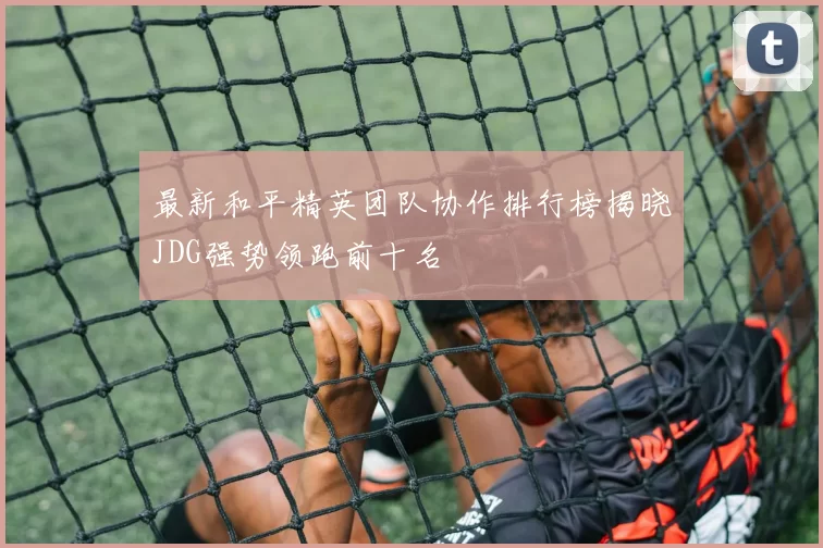 最新和平精英团队协作排行榜揭晓JDG强势领跑前十名