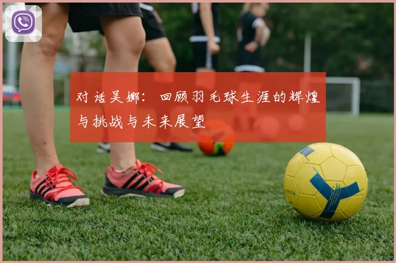 对话吴娜：回顾羽毛球生涯的辉煌与挑战与未来展望