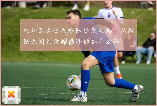 杭州亚运会网球队逆袭之路：从默默无闻到荣耀巅峰的奋斗故事