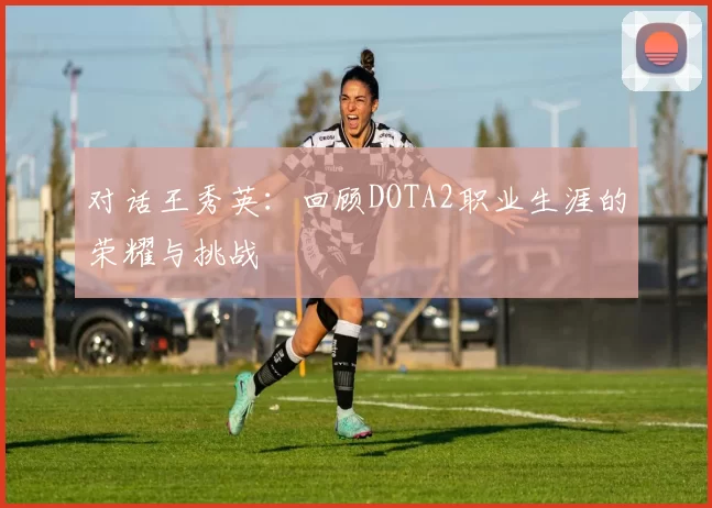 对话王秀英：回顾DOTA2职业生涯的荣耀与挑战