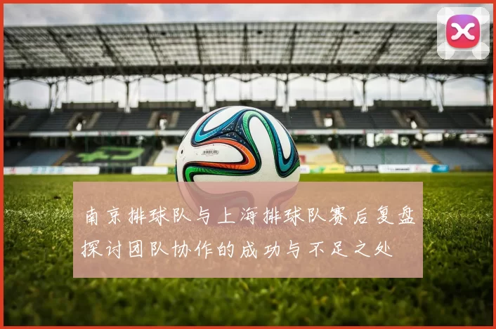 南京排球队与上海排球队赛后复盘探讨团队协作的成功与不足之处