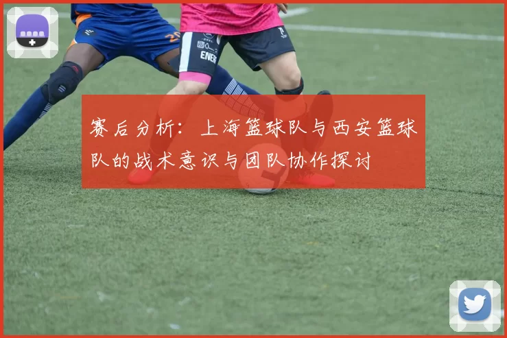 赛后分析：上海篮球队与西安篮球队的战术意识与团队协作探讨