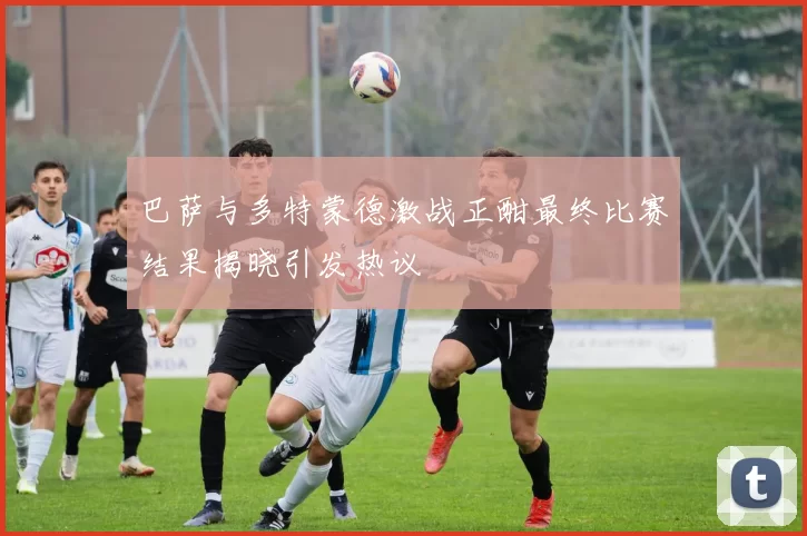 巴萨与多特蒙德激战正酣最终比赛结果揭晓引发热议